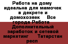  Работа на дому (идеальна для мамочек в декрете и домохозяек) - Все города Работа » Дополнительный заработок и сетевой маркетинг   . Татарстан респ.